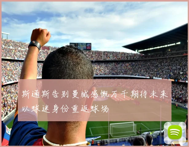斯通斯告别曼城感慨万千期待未来以球迷身份重返球场
