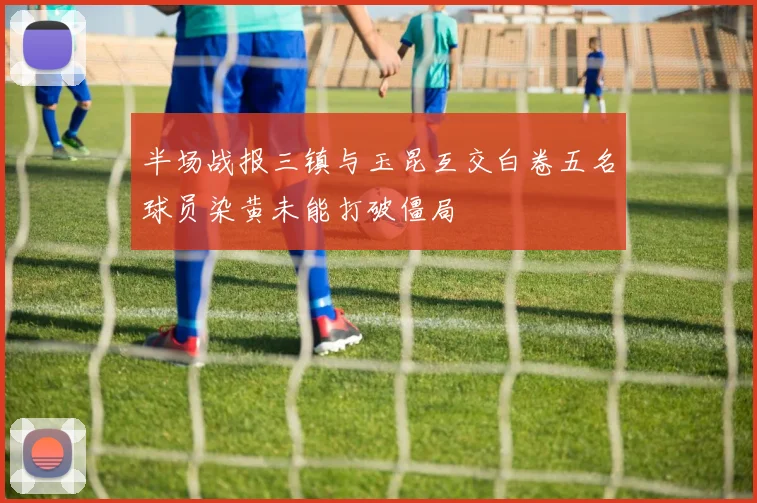 半场战报三镇与玉昆互交白卷五名球员染黄未能打破僵局
