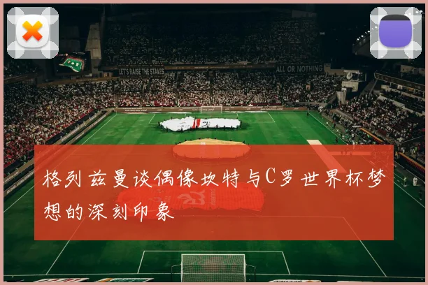 格列兹曼谈偶像坎特与C罗世界杯梦想的深刻印象