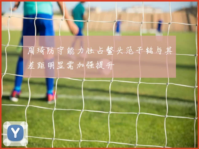 周琦防守能力独占鳌头范子铭与其差距明显需加强提升