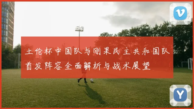土伦杯中国队与刚果民主共和国队首发阵容全面解析与战术展望