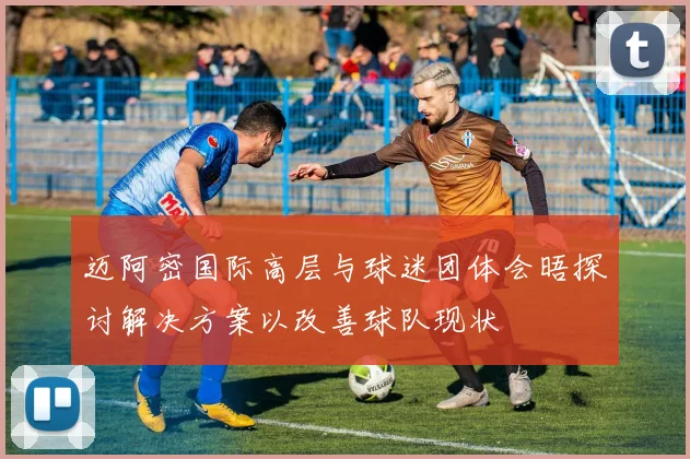 迈阿密国际高层与球迷团体会晤探讨解决方案以改善球队现状