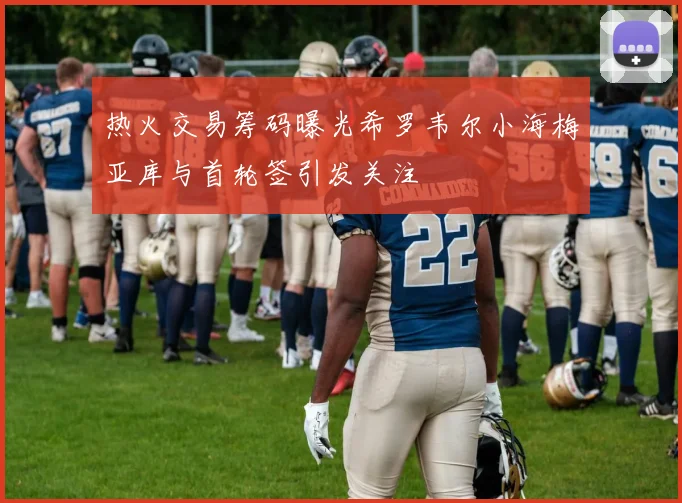 热火交易筹码曝光希罗韦尔小海梅亚库与首轮签引发关注