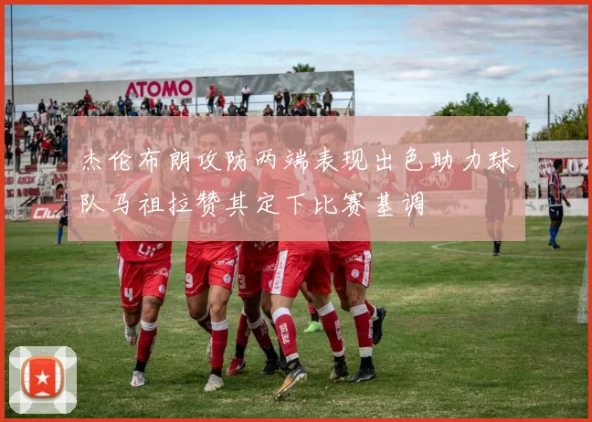 杰伦布朗攻防两端表现出色助力球队马祖拉赞其定下比赛基调