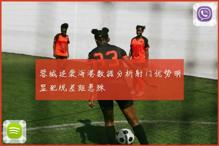 蓉城逆袭海港数据分析射门优势明显犯规差距悬殊