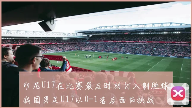 印尼U17在比赛最后时刻打入制胜球我国男足U17以0-1落后面临挑战